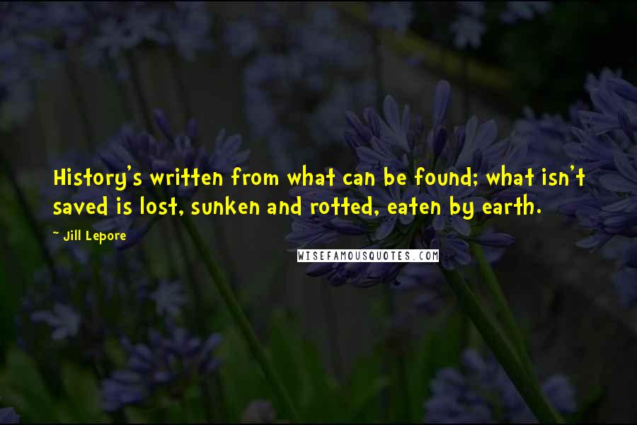 Jill Lepore Quotes: History's written from what can be found; what isn't saved is lost, sunken and rotted, eaten by earth.