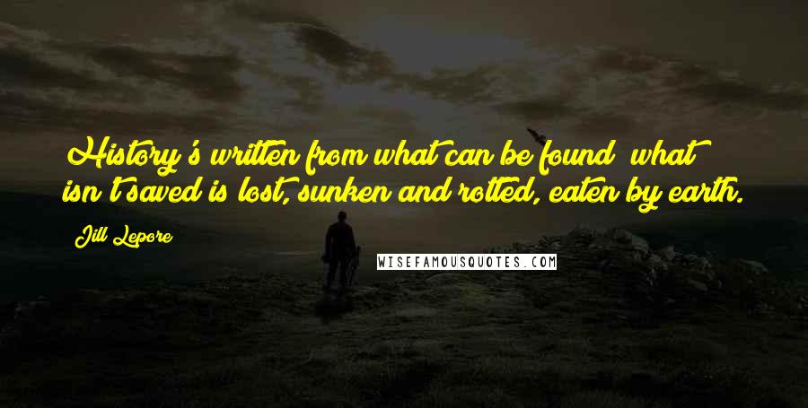 Jill Lepore Quotes: History's written from what can be found; what isn't saved is lost, sunken and rotted, eaten by earth.