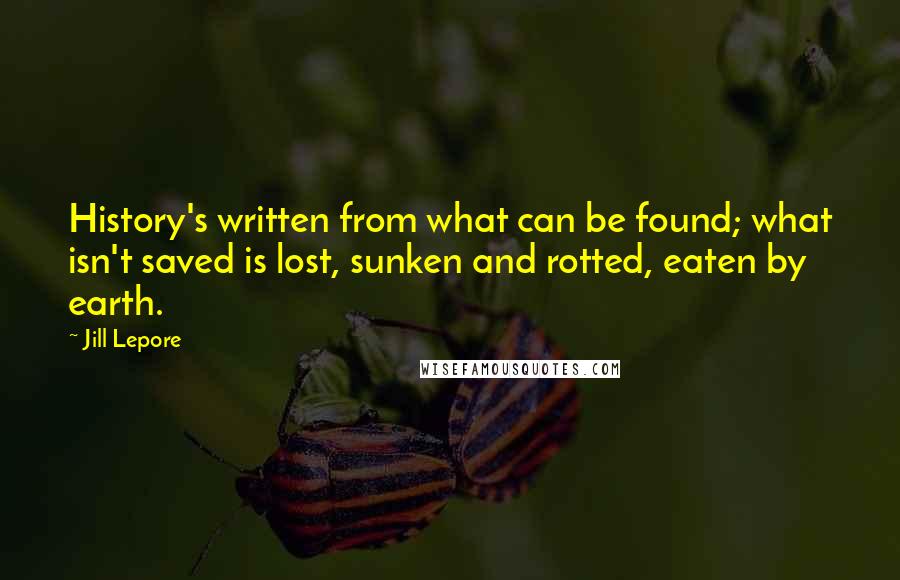 Jill Lepore Quotes: History's written from what can be found; what isn't saved is lost, sunken and rotted, eaten by earth.