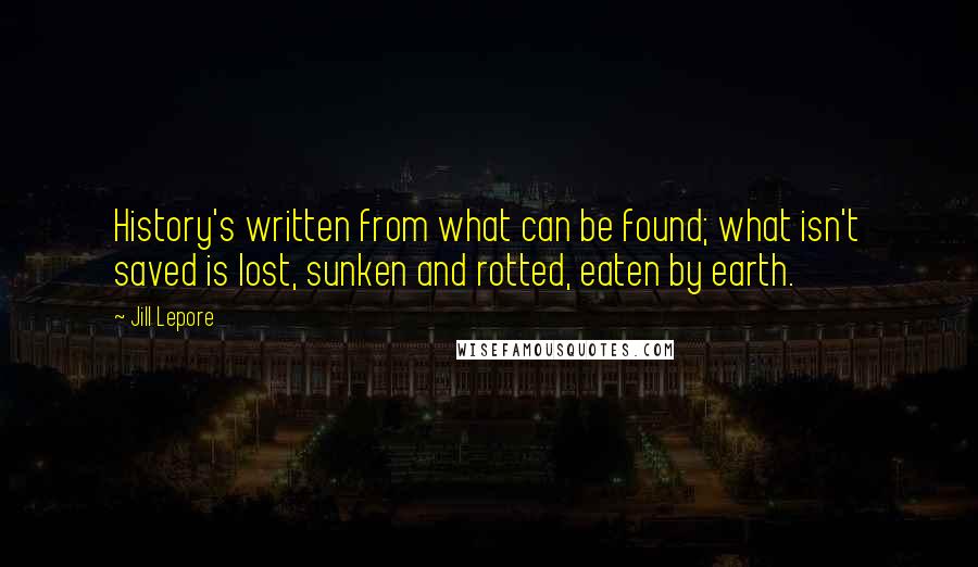 Jill Lepore Quotes: History's written from what can be found; what isn't saved is lost, sunken and rotted, eaten by earth.