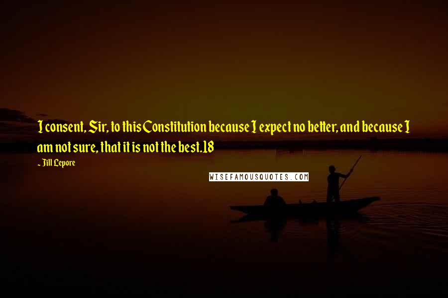 Jill Lepore Quotes: I consent, Sir, to this Constitution because I expect no better, and because I am not sure, that it is not the best.18