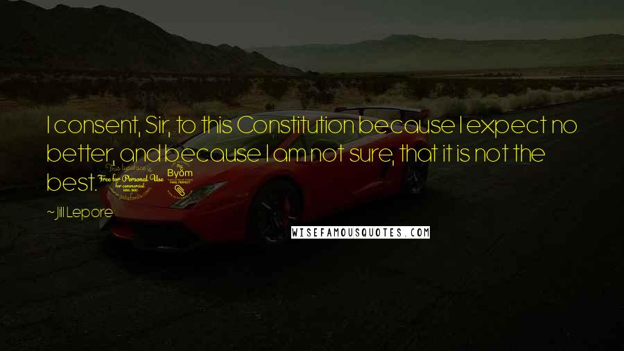 Jill Lepore Quotes: I consent, Sir, to this Constitution because I expect no better, and because I am not sure, that it is not the best.18