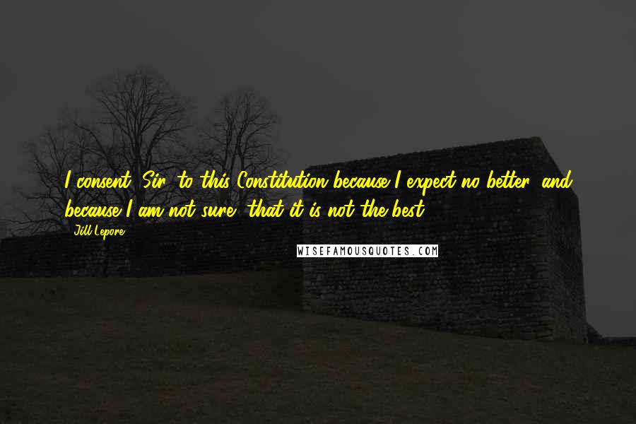 Jill Lepore Quotes: I consent, Sir, to this Constitution because I expect no better, and because I am not sure, that it is not the best.18