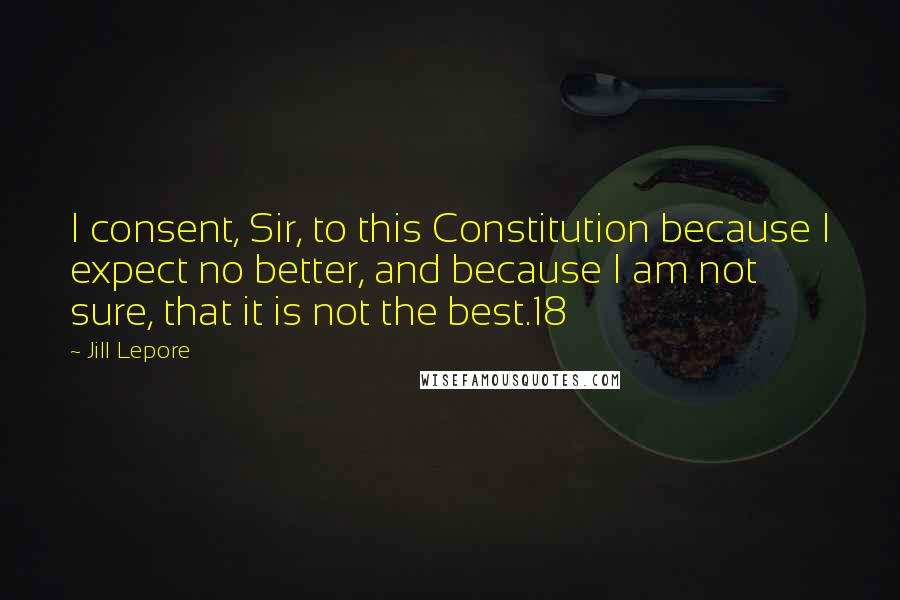 Jill Lepore Quotes: I consent, Sir, to this Constitution because I expect no better, and because I am not sure, that it is not the best.18