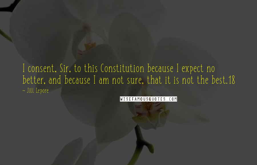 Jill Lepore Quotes: I consent, Sir, to this Constitution because I expect no better, and because I am not sure, that it is not the best.18