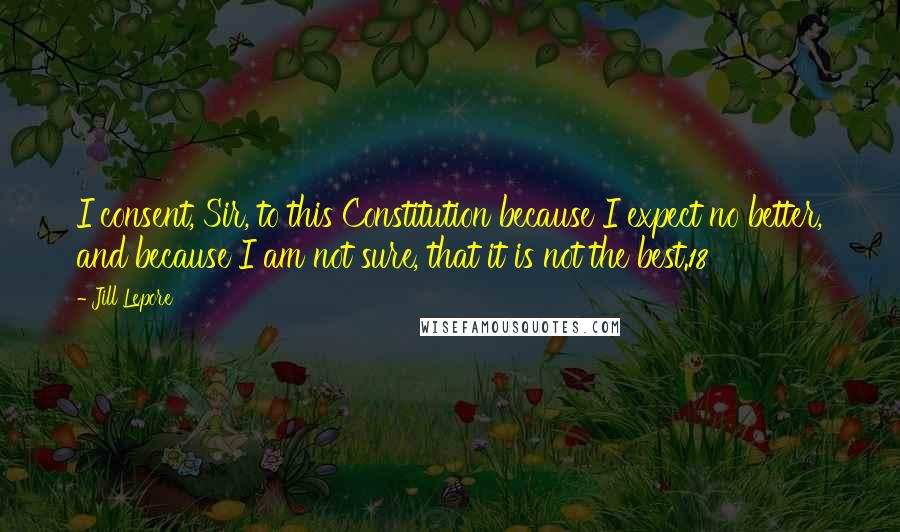 Jill Lepore Quotes: I consent, Sir, to this Constitution because I expect no better, and because I am not sure, that it is not the best.18