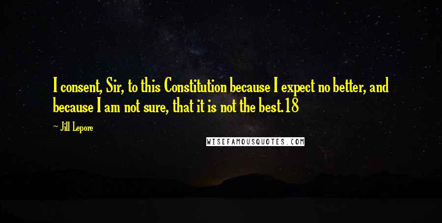 Jill Lepore Quotes: I consent, Sir, to this Constitution because I expect no better, and because I am not sure, that it is not the best.18