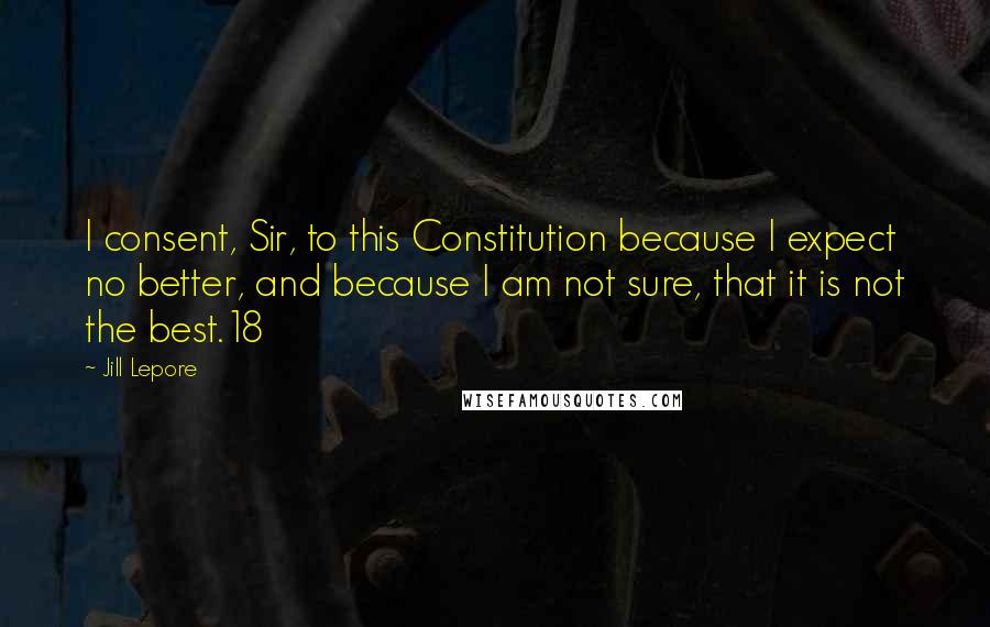 Jill Lepore Quotes: I consent, Sir, to this Constitution because I expect no better, and because I am not sure, that it is not the best.18