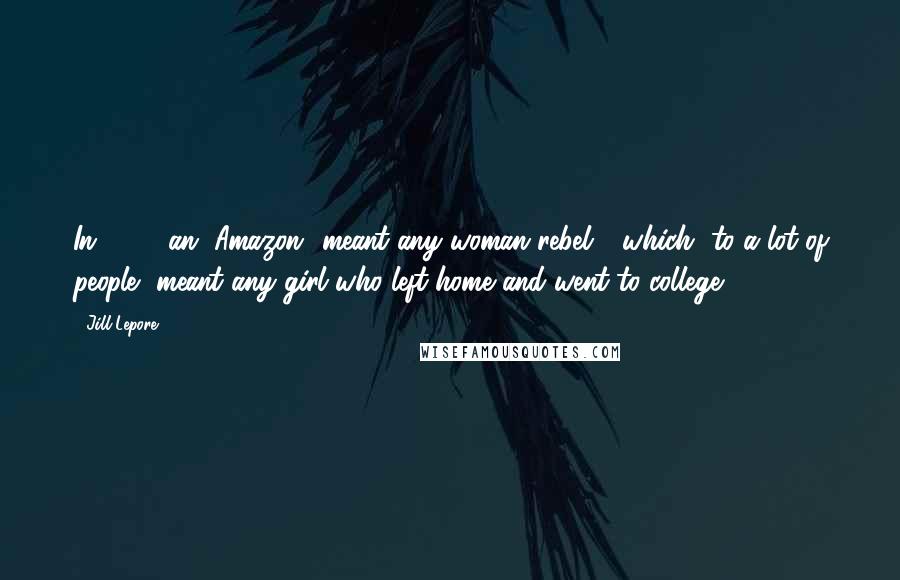 Jill Lepore Quotes: In 1911, an "Amazon" meant any woman rebel - which, to a lot of people, meant any girl who left home and went to college.