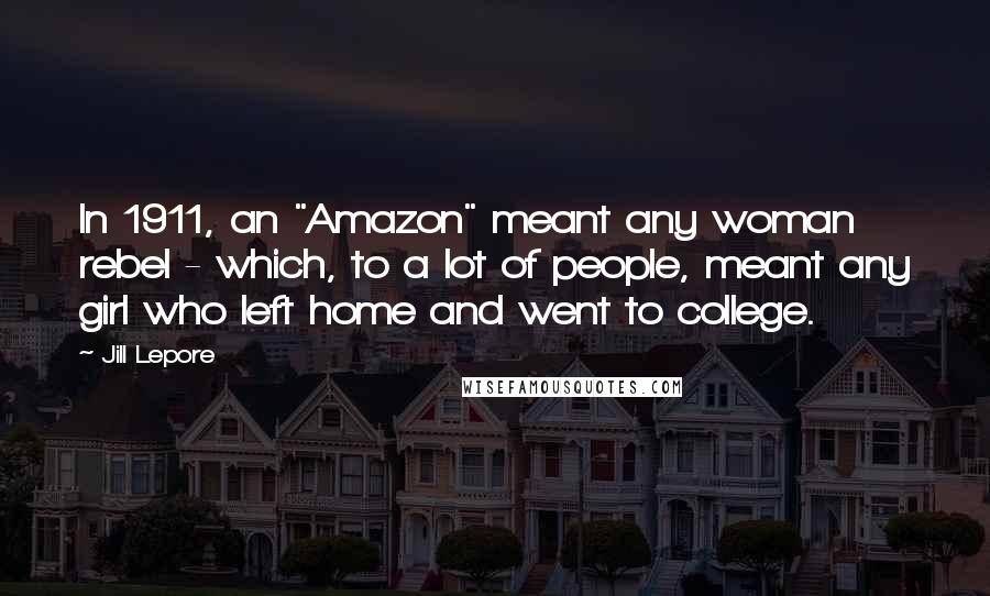 Jill Lepore Quotes: In 1911, an "Amazon" meant any woman rebel - which, to a lot of people, meant any girl who left home and went to college.