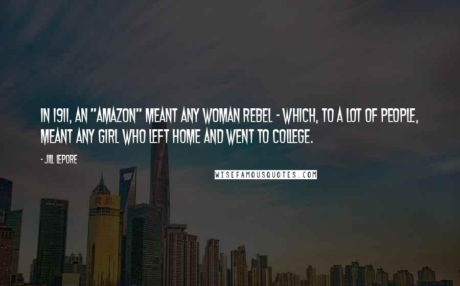 Jill Lepore Quotes: In 1911, an "Amazon" meant any woman rebel - which, to a lot of people, meant any girl who left home and went to college.