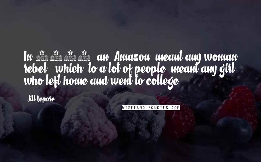 Jill Lepore Quotes: In 1911, an "Amazon" meant any woman rebel - which, to a lot of people, meant any girl who left home and went to college.