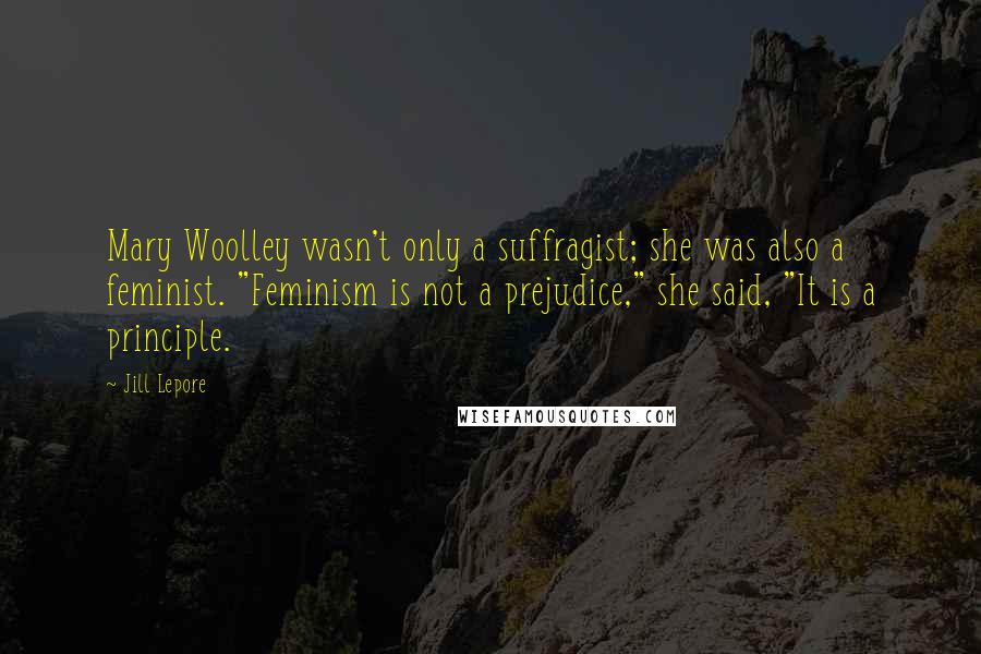 Jill Lepore Quotes: Mary Woolley wasn't only a suffragist; she was also a feminist. "Feminism is not a prejudice," she said, "It is a principle.