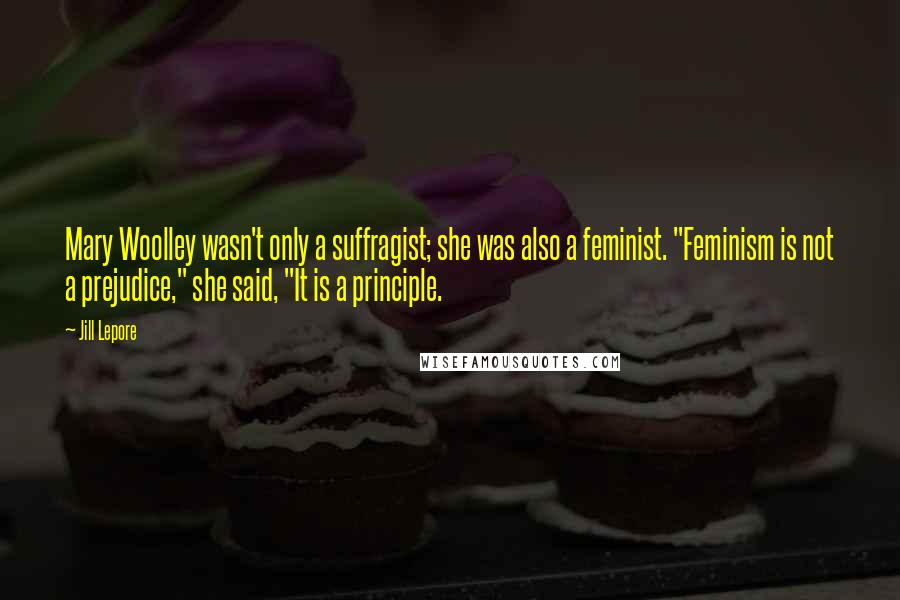 Jill Lepore Quotes: Mary Woolley wasn't only a suffragist; she was also a feminist. "Feminism is not a prejudice," she said, "It is a principle.