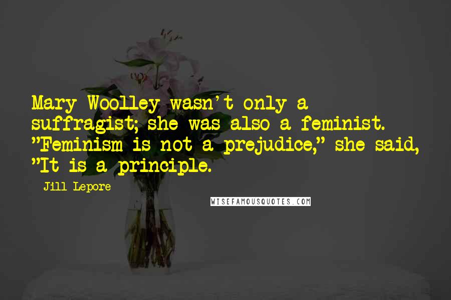 Jill Lepore Quotes: Mary Woolley wasn't only a suffragist; she was also a feminist. "Feminism is not a prejudice," she said, "It is a principle.