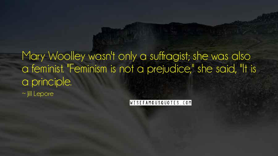 Jill Lepore Quotes: Mary Woolley wasn't only a suffragist; she was also a feminist. "Feminism is not a prejudice," she said, "It is a principle.