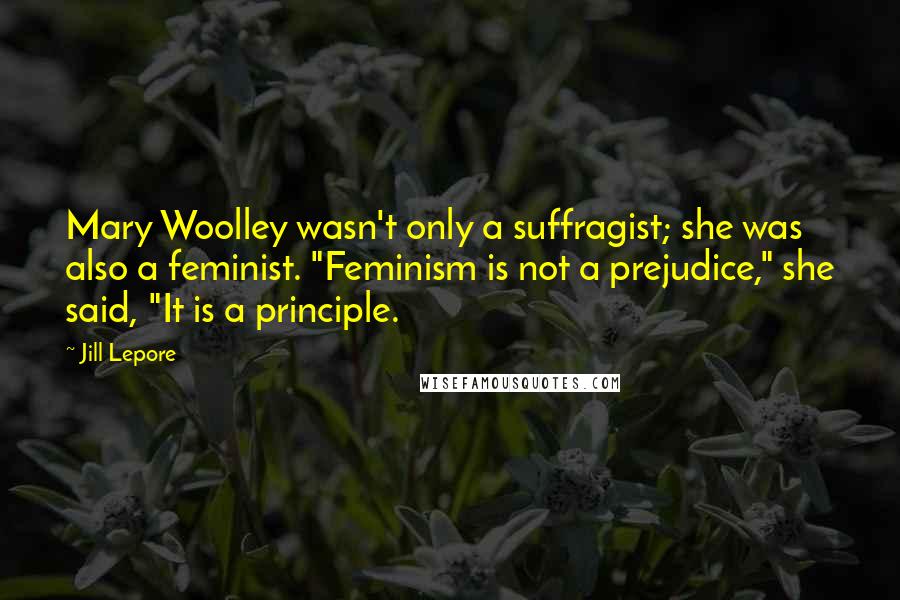 Jill Lepore Quotes: Mary Woolley wasn't only a suffragist; she was also a feminist. "Feminism is not a prejudice," she said, "It is a principle.