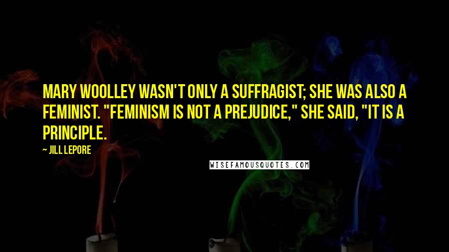 Jill Lepore Quotes: Mary Woolley wasn't only a suffragist; she was also a feminist. "Feminism is not a prejudice," she said, "It is a principle.