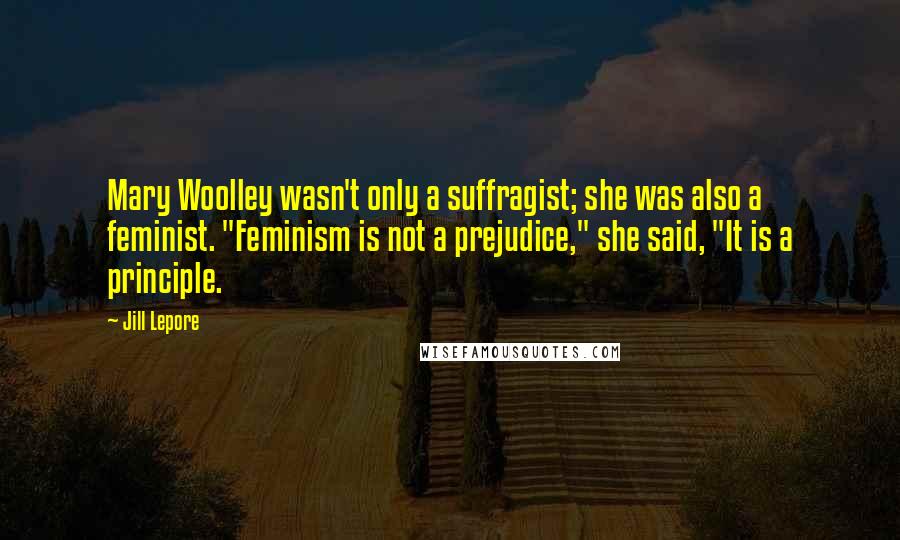Jill Lepore Quotes: Mary Woolley wasn't only a suffragist; she was also a feminist. "Feminism is not a prejudice," she said, "It is a principle.
