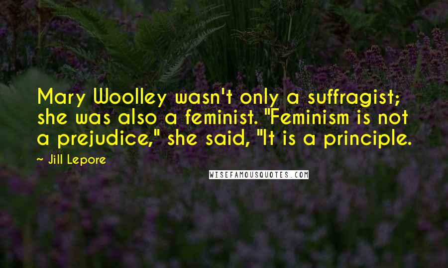 Jill Lepore Quotes: Mary Woolley wasn't only a suffragist; she was also a feminist. "Feminism is not a prejudice," she said, "It is a principle.