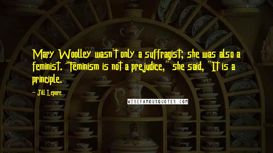 Jill Lepore Quotes: Mary Woolley wasn't only a suffragist; she was also a feminist. "Feminism is not a prejudice," she said, "It is a principle.