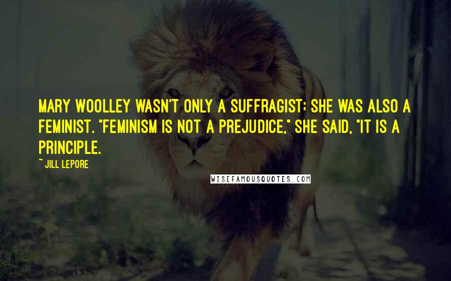Jill Lepore Quotes: Mary Woolley wasn't only a suffragist; she was also a feminist. "Feminism is not a prejudice," she said, "It is a principle.