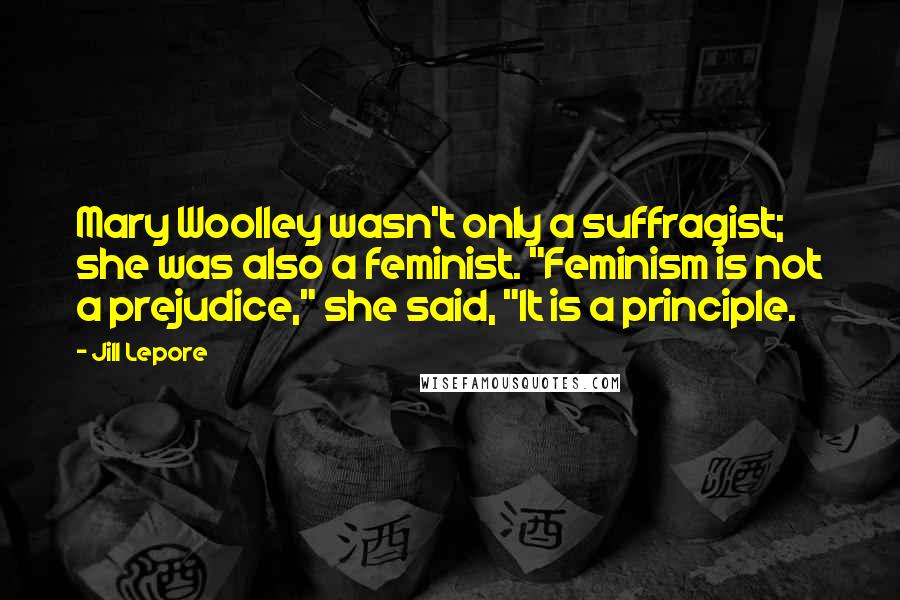 Jill Lepore Quotes: Mary Woolley wasn't only a suffragist; she was also a feminist. "Feminism is not a prejudice," she said, "It is a principle.