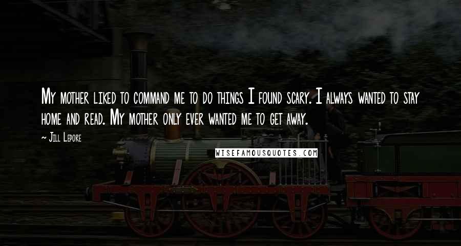 Jill Lepore Quotes: My mother liked to command me to do things I found scary. I always wanted to stay home and read. My mother only ever wanted me to get away.