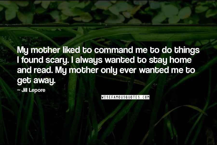 Jill Lepore Quotes: My mother liked to command me to do things I found scary. I always wanted to stay home and read. My mother only ever wanted me to get away.