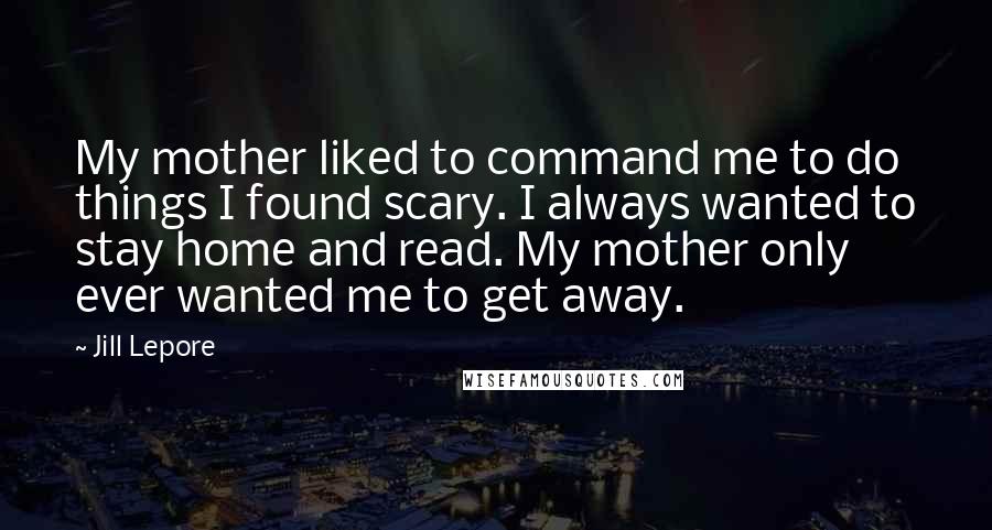 Jill Lepore Quotes: My mother liked to command me to do things I found scary. I always wanted to stay home and read. My mother only ever wanted me to get away.