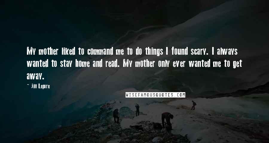 Jill Lepore Quotes: My mother liked to command me to do things I found scary. I always wanted to stay home and read. My mother only ever wanted me to get away.