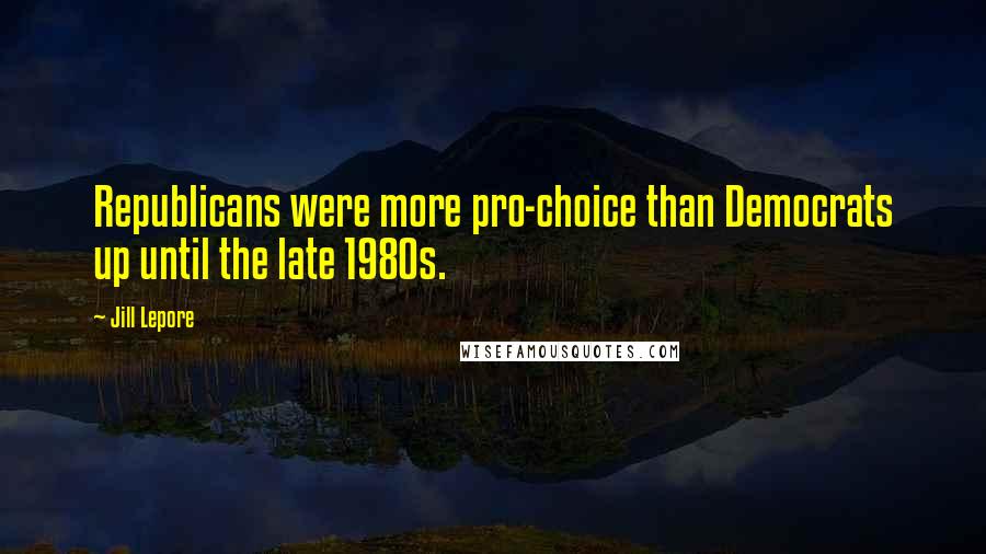 Jill Lepore Quotes: Republicans were more pro-choice than Democrats up until the late 1980s.