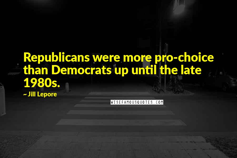 Jill Lepore Quotes: Republicans were more pro-choice than Democrats up until the late 1980s.