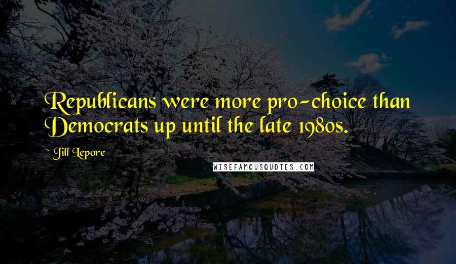 Jill Lepore Quotes: Republicans were more pro-choice than Democrats up until the late 1980s.