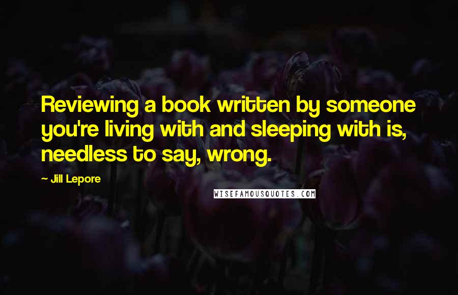 Jill Lepore Quotes: Reviewing a book written by someone you're living with and sleeping with is, needless to say, wrong.