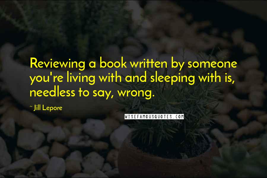 Jill Lepore Quotes: Reviewing a book written by someone you're living with and sleeping with is, needless to say, wrong.