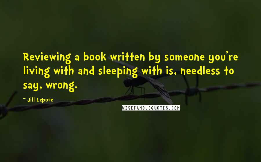 Jill Lepore Quotes: Reviewing a book written by someone you're living with and sleeping with is, needless to say, wrong.