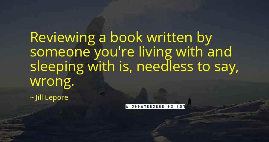 Jill Lepore Quotes: Reviewing a book written by someone you're living with and sleeping with is, needless to say, wrong.