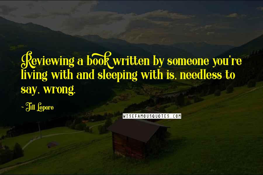 Jill Lepore Quotes: Reviewing a book written by someone you're living with and sleeping with is, needless to say, wrong.