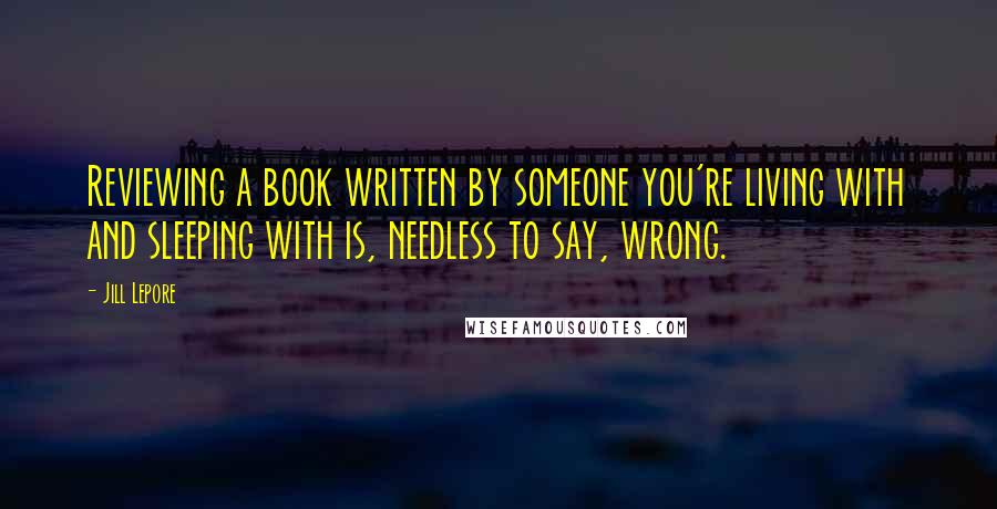 Jill Lepore Quotes: Reviewing a book written by someone you're living with and sleeping with is, needless to say, wrong.