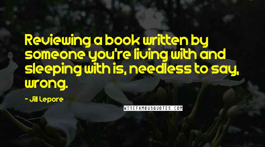 Jill Lepore Quotes: Reviewing a book written by someone you're living with and sleeping with is, needless to say, wrong.