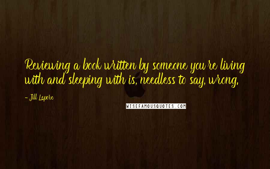 Jill Lepore Quotes: Reviewing a book written by someone you're living with and sleeping with is, needless to say, wrong.