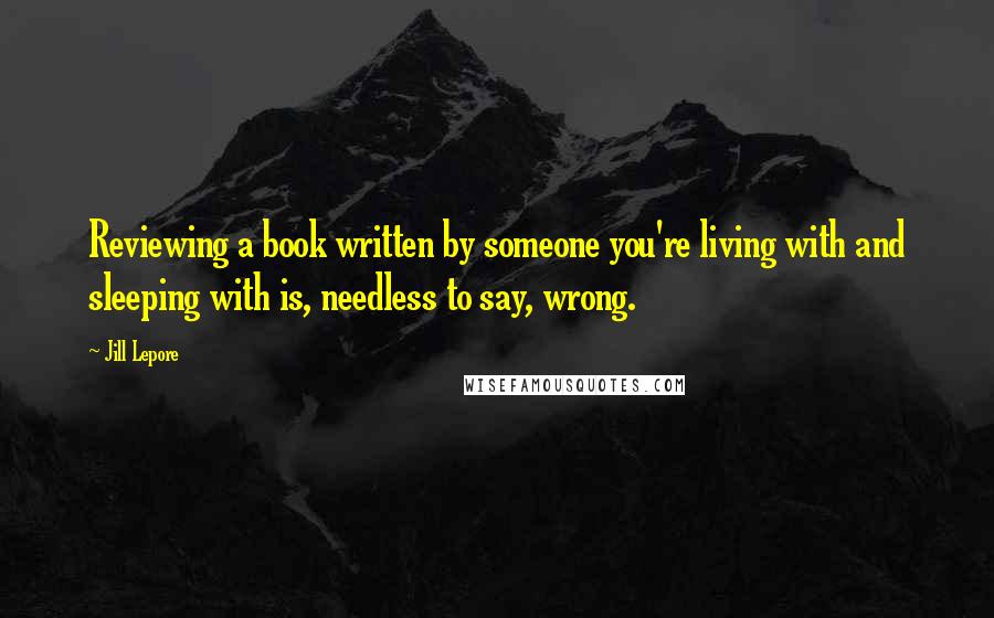 Jill Lepore Quotes: Reviewing a book written by someone you're living with and sleeping with is, needless to say, wrong.