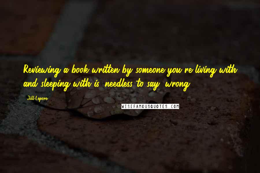 Jill Lepore Quotes: Reviewing a book written by someone you're living with and sleeping with is, needless to say, wrong.