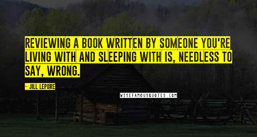 Jill Lepore Quotes: Reviewing a book written by someone you're living with and sleeping with is, needless to say, wrong.