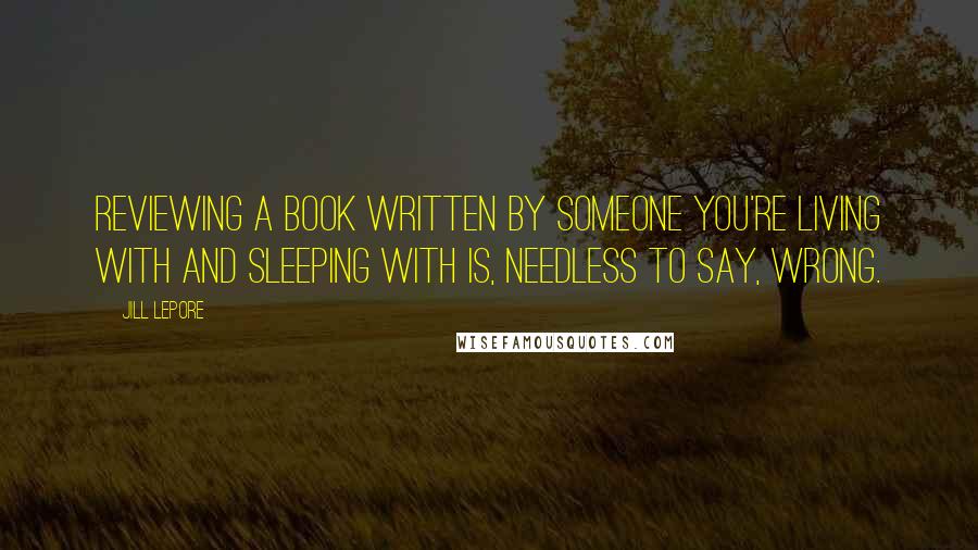 Jill Lepore Quotes: Reviewing a book written by someone you're living with and sleeping with is, needless to say, wrong.