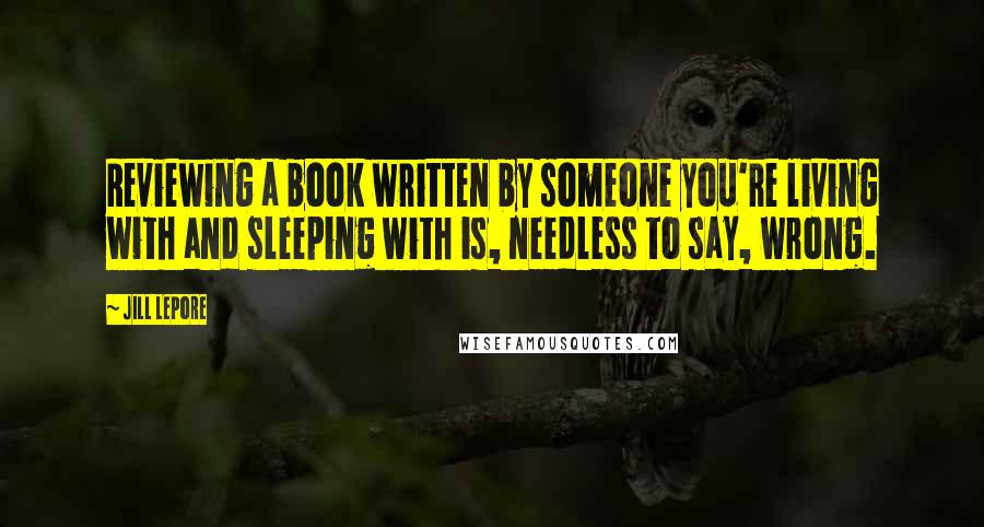 Jill Lepore Quotes: Reviewing a book written by someone you're living with and sleeping with is, needless to say, wrong.