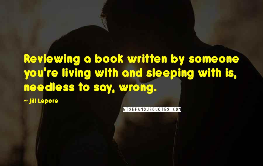 Jill Lepore Quotes: Reviewing a book written by someone you're living with and sleeping with is, needless to say, wrong.