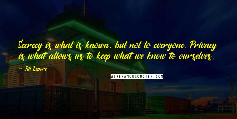 Jill Lepore Quotes: Secrecy is what is known, but not to everyone. Privacy is what allows us to keep what we know to ourselves.