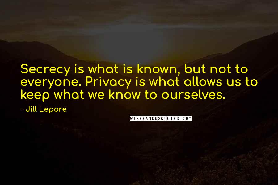 Jill Lepore Quotes: Secrecy is what is known, but not to everyone. Privacy is what allows us to keep what we know to ourselves.